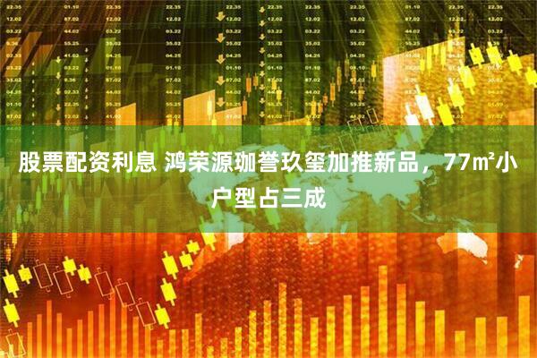 股票配资利息 鸿荣源珈誉玖玺加推新品，77㎡小户型占三成