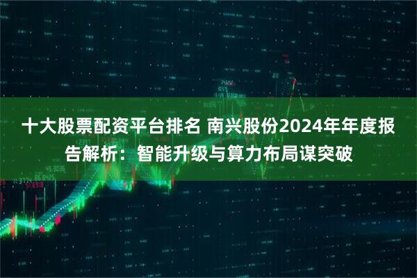 十大股票配资平台排名 南兴股份2024年年度报告解析：智能升级与算力布局谋突破