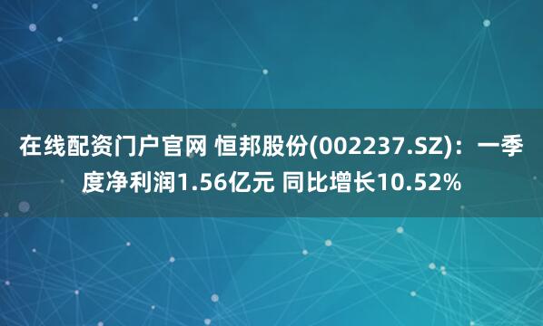 在线配资门户官网 恒邦股份(002237.SZ)：一季度净利润1.56亿元 同比增长10.52%