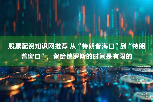 股票配资知识网推荐 从“特朗普海口”到“特朗普窗口”，留给俄罗斯的时间是有限的