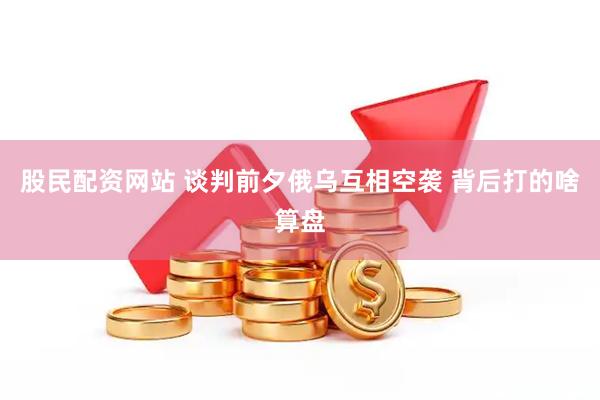 股民配资网站 谈判前夕俄乌互相空袭 背后打的啥算盘