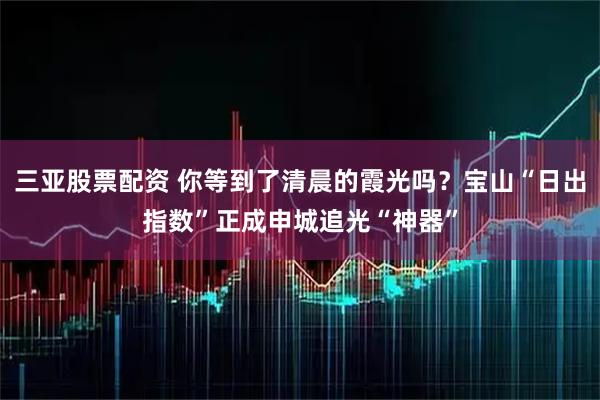 三亚股票配资 你等到了清晨的霞光吗？宝山“日出指数”正成申城追光“神器”