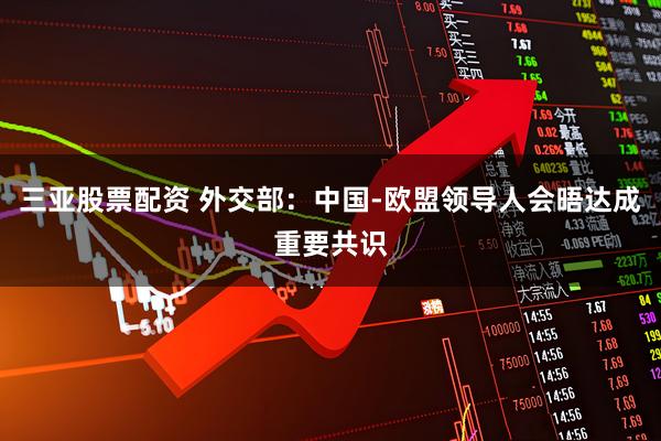 三亚股票配资 外交部：中国-欧盟领导人会晤达成重要共识