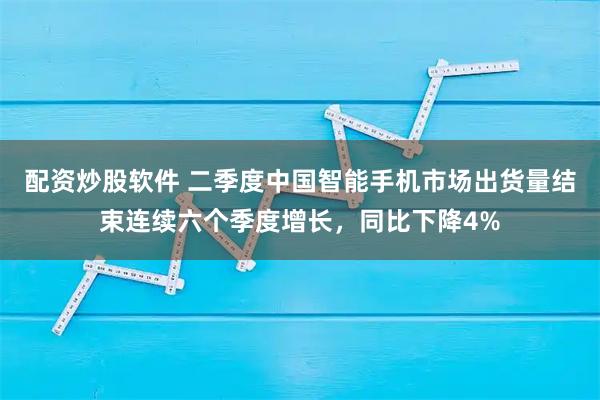 配资炒股软件 二季度中国智能手机市场出货量结束连续六个季度增长，同比下降4%