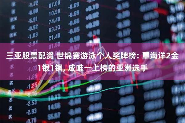 三亚股票配资 世锦赛游泳个人奖牌榜: 覃海洋2金1银1铜, 成唯一上榜的亚洲选手