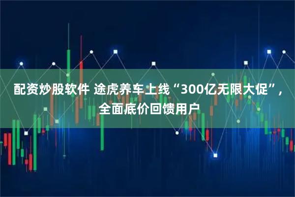 配资炒股软件 途虎养车上线“300亿无限大促”, 全面底价回馈用户
