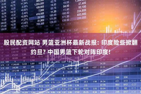 股民配资网站 男篮亚洲杯最新战报: 印度险些掀翻约旦? 中国男篮下轮对阵印度!