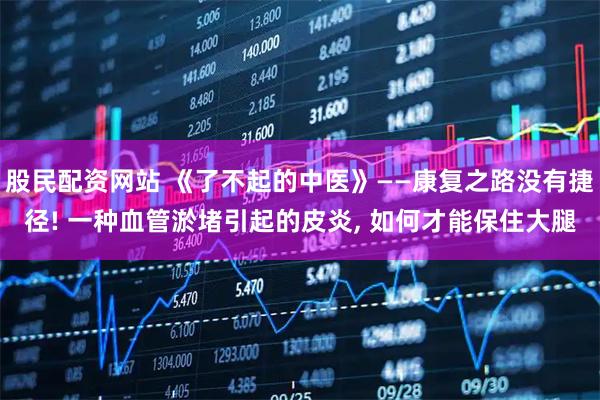 股民配资网站 《了不起的中医》——康复之路没有捷径! 一种血管淤堵引起的皮炎, 如何才能保住大腿