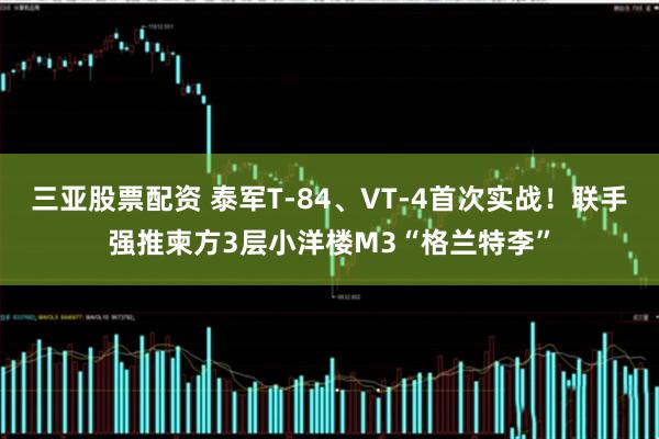 三亚股票配资 泰军T-84、VT-4首次实战！联手强推柬方3层小洋楼M3“格兰特李”