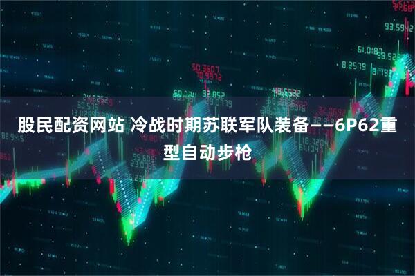 股民配资网站 冷战时期苏联军队装备——6P62重型自动步枪