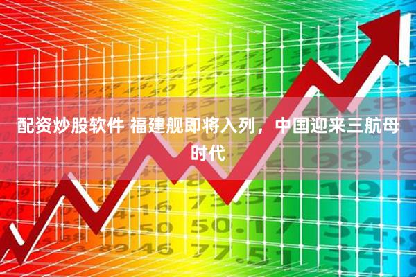 配资炒股软件 福建舰即将入列，中国迎来三航母时代