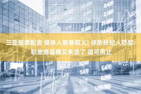 三亚股票配资 媒体人断章取义! 徐昕经纪人怒怼: 职业造谣桶又来活了 适可而止