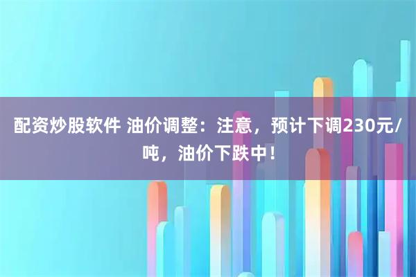 配资炒股软件 油价调整：注意，预计下调230元/吨，油价下跌中！
