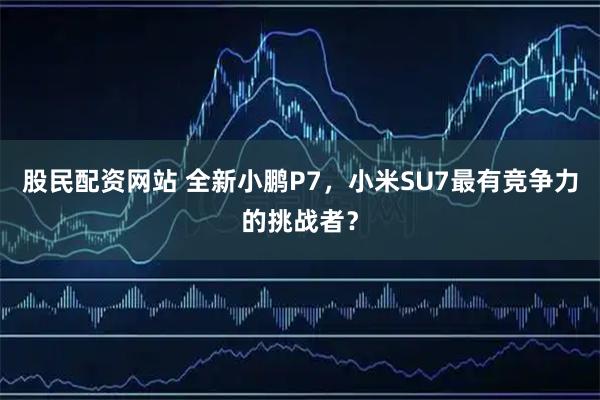 股民配资网站 全新小鹏P7,小米SU7最有竞争力的挑战者?