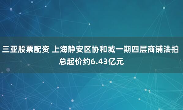 三亚股票配资 上海静安区协和城一期四层商铺法拍 总起价约6.43亿元