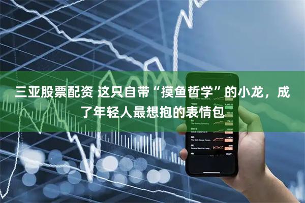 三亚股票配资 这只自带“摸鱼哲学”的小龙，成了年轻人最想抱的表情包