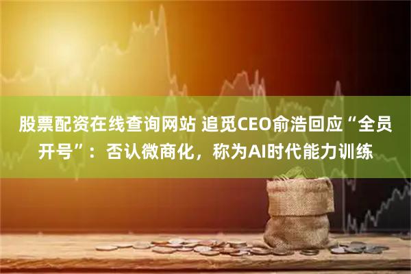 股票配资在线查询网站 追觅CEO俞浩回应“全员开号”：否认微商化，称为AI时代能力训练