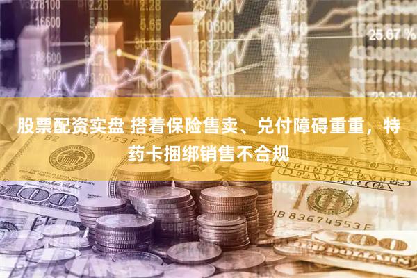股票配资实盘 搭着保险售卖、兑付障碍重重,特药卡捆绑销售不合规