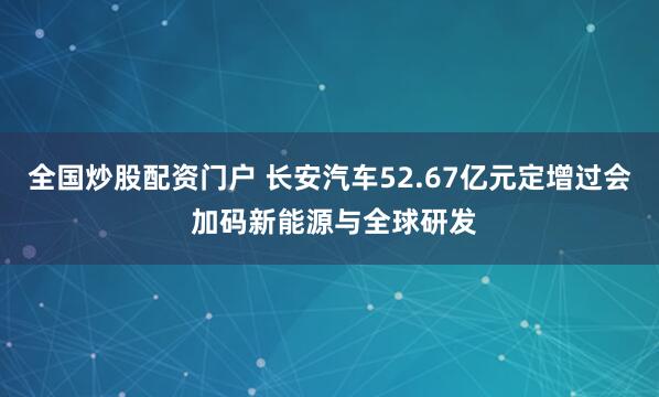 全国炒股配资门户 长安汽车52.67亿元定增过会 加码新能源与全球研发