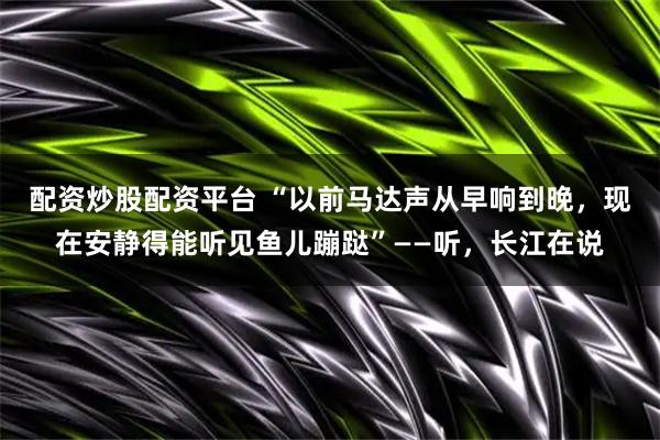 配资炒股配资平台 “以前马达声从早响到晚，现在安静得能听见鱼儿蹦跶”——听，长江在说