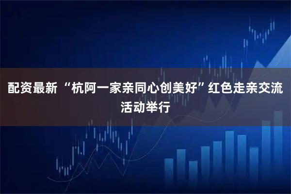 配资最新 “杭阿一家亲同心创美好”红色走亲交流活动举行