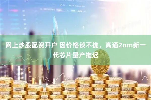 网上炒股配资开户 因价格谈不拢，高通2nm新一代芯片量产推迟
