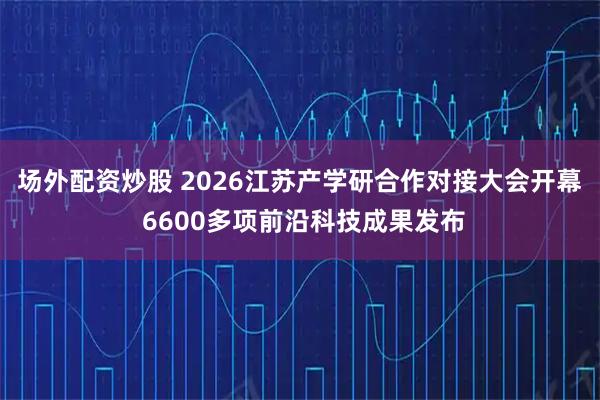场外配资炒股 2026江苏产学研合作对接大会开幕 6600多项前沿科技成果发布
