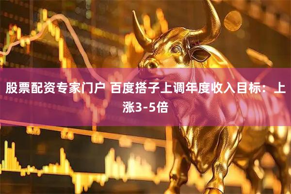 股票配资专家门户 百度搭子上调年度收入目标:上涨3-5倍