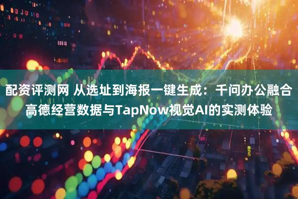 配资评测网 从选址到海报一键生成:千问办公融合高德经营数据与TapNow视觉AI的实测体验