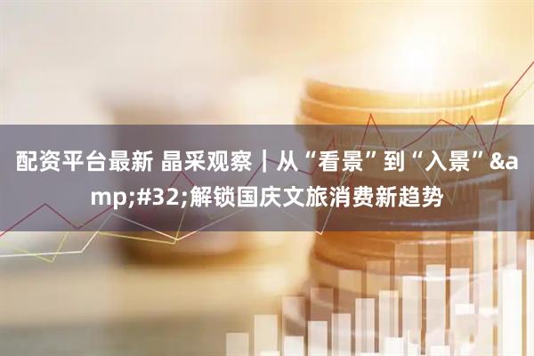 配资平台最新 晶采观察｜从“看景”到“入景” 解锁国庆文旅消费新趋势